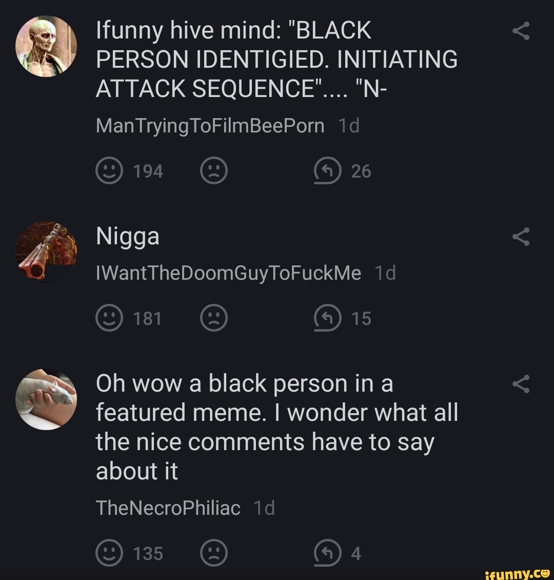 funny hive mind: "BLACK PERSON IDENTIGIED. INITIATING ATTACK SEQUENCE"... "N-
26
MantTryingToFilmBeePorn
Nigga
IWantTheDoomGuyToFuckMe id
15
Oh wow a black person in a featured meme. I wonder what all the nice comments have to say
about it
TheNecroPhiliac
135