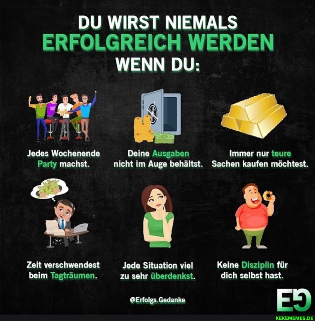 DU WIRST NIEMALS ERFOLGREICH WERDEN WENN DU:
Jedes Wochenende Deine Ausgaben Immer nur teure
Party machst. nicht im Auge behältst. Sachen kaufen möchtest.
Zeit verschwendest Jede Situation viel Keine Disziplin für beim Tagträumen. zu sehr überdenkst. dich selbst hast.
.Gedanke 5)