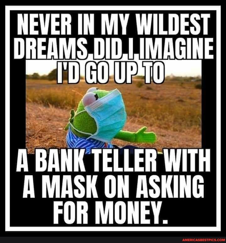 NEVER IN MY WILDEST I DREAMS, DID, IMAGINE
BANK TELLER WITH MASK ON ASKING FOR MONEY.