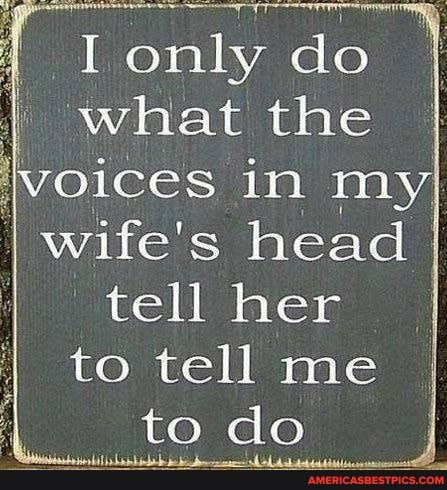 I do what the oices in my
I wife's head tell her I to tell me
to do