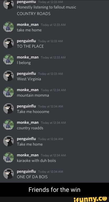 penguintiu
Honestly listening to fallout music
COUNTRY ROADS
monke_man take me home
penguinflu
TO THE PLACE
monke_man belong
penguinflu
West Virginia
monke_man mountain momma
penguinflu
Take me hoooome
mat country roadds
penguinflu
Take me home
monke_man karaoke with duh boiis
penguinflu
ONE OF DA BOIS
Friends for the win