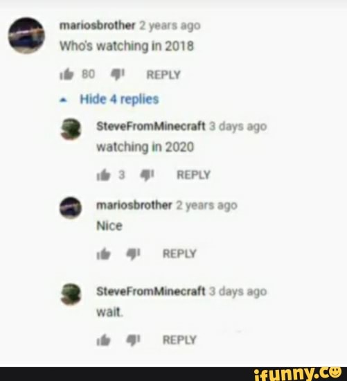 mariosbrother 2 years ago
Who's watching in 2018
80 REPLY Hide 4 replies
SteveFromMinecraft 3 days ago watching in 2020
REPLY
mariosbrother 2 years ago
Nice
REPLY SteveFromMinecraft 3 days ago wait
REPLY