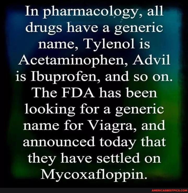 In pharmacology, all drugs have a generic name, Tylenol is
Acetaminophen, Advil is Ibuprofen, and so on.
The FDA has been looking for a generic name for Viagra, and announced today that they have settled on
Mycoxafloppin.