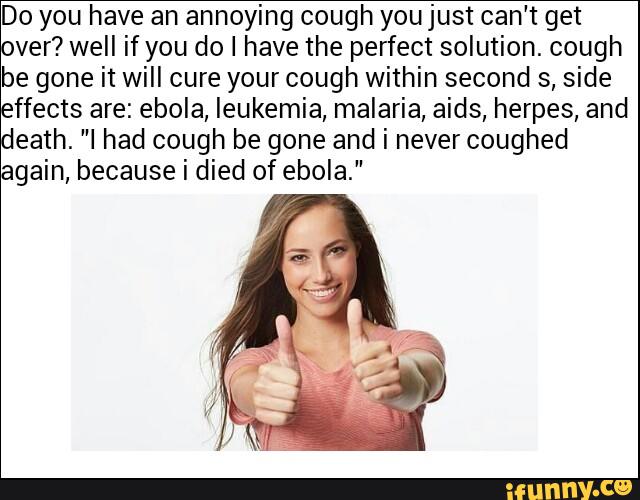 Do you have an annoying cough youjust can't get
ver? well if you do I have the perfect solution. cough
be gone it will cure your cough within second s, side
ffects are: ebola, leukemia, malaria, aids, herpes, and
eath. ”I had cough be gone and i never coughed
gain, because i died of ebola.”