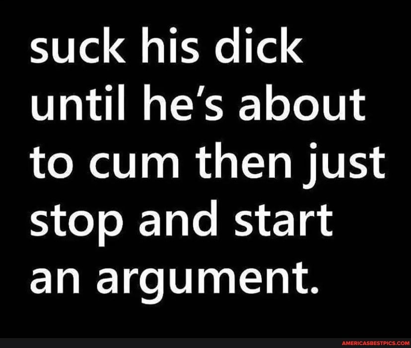 Suck His Dick Until He S About To Cum Then Just Stop And Start An Argument America S Best