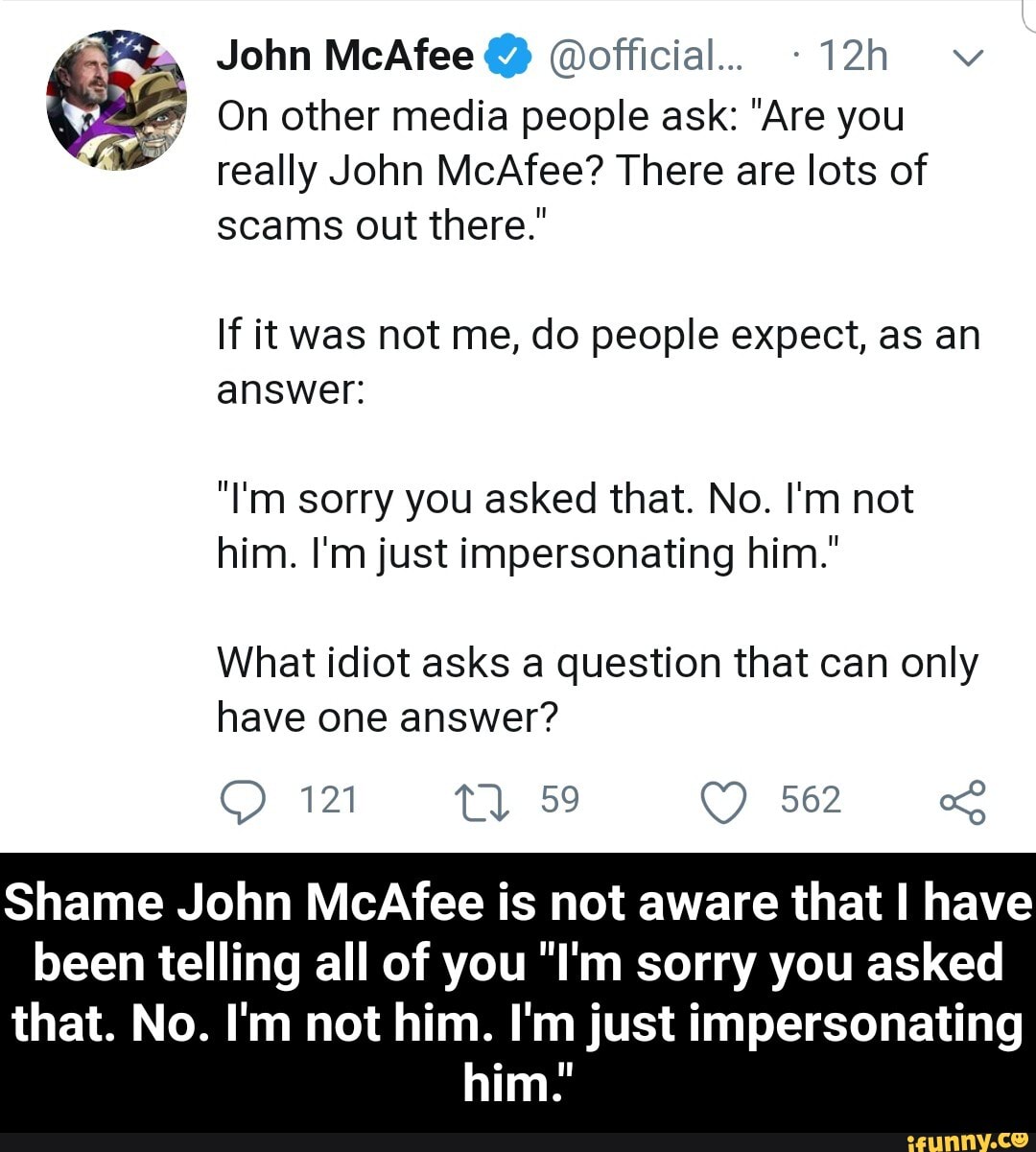 John McAfee @official.. -12h v
7
On other media people ask: "Are you
really John McAfee? There are lots of
scams out there."
If it was not me, do people expect, as an
answer:
"I'm sorry you asked that. No. I'm not
him. I'm just impersonating him."
What idiot asks a question that can only
have one answer?
Shame John McAfee is not aware that I have
been telling all of you "I'm sorry you asked
that. No. I'm not him. I'm just impersonating
him. - Shame John McAfee is not aware that I have been telling all of you "I'm sorry you asked that. No. I'm not him. I'm just impersonating him."