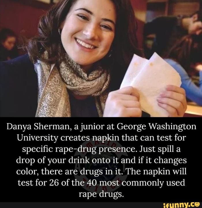 Danya Sherman, a junior at George Washington
University creates napkin that can test for
specific rape-drug presence. Just spill a
drop of your drink onto it and
if it changes
color, there are drugs in it. The napkin will
test for 26 of the 40 most commonly used
rape drugs.