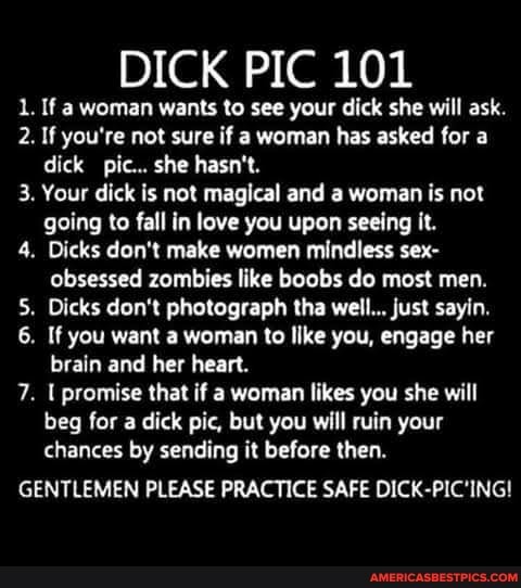 DICK PIC 101
1. If a woman wants to see your dick she will ask.
2. If you're not sure if a woman has asked for a dick pic... she hasn't.
3. Your dick is not magical and a woman is not going to fall in love you upon seeing it.
4. Dicks don't make women mindless sex- obsessed zombies like boobs do most men.
5. Dicks don't photograph tha well... just sayin.
6. If you want a woman to like you, engage her brain and her heart.
7. promise that if a woman likes you she will beg for a dick pic, but you will ruin your chances by sending it before then.
GENTLEMEN PLEASE PRACTICE SAFE DICK-PIC'ING!