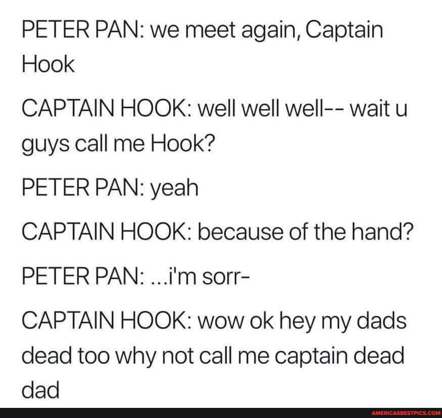 PETER PAN: we meet again, Captain
Hook
CAPTAIN HOOK: well well well-- wait u guys call me Hook?
PETER PAN: yeah
CAPTAIN HOOK: because of the hand?
PETER PAN: ...i'm sorr-
CAPTAIN HOOK: wow ok hey my dads dead too why not call me captain dead dad