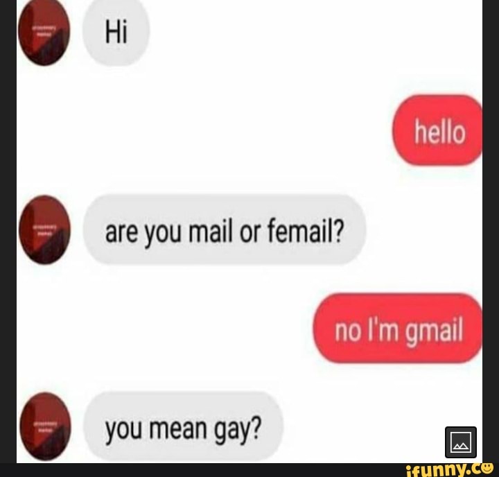 Hi
are you mail or femail?
nello
no I'm gmail
you mean gay?
