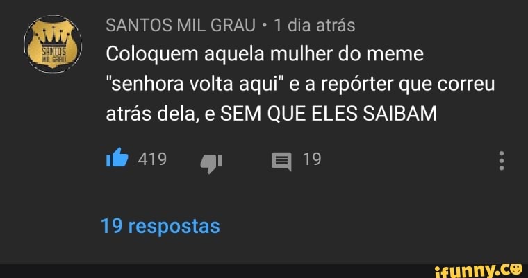 SANTOS MIL GRAU 1 dia atrás
Coloquem aquela mulher do meme
"senhora volta aqui" e a repórter que correu
atrás dela, e SEM QUE ELES SAIBAM