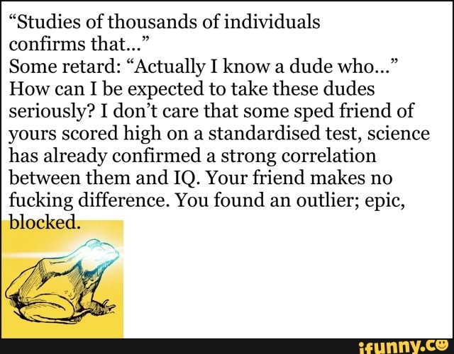 "Studies of thousands of individuals
confirms that..."
Some retard: "Actually I know a dude who..."
How can I be expected to take these dudes seriously? I don't care that some sped friend of yours scored high on a standardised test, science has already confirmed a strong correlation
between them and IQ. Your friend makes no fucking difference. You found an outlier; epic, blocked.