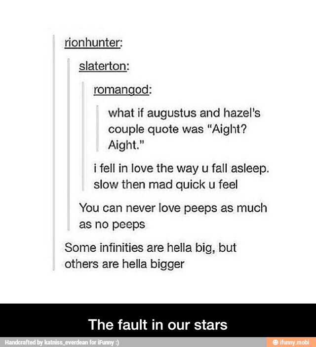 romangod:
what if augustus and hazel's
couple quote was "Aight?
Aight."
i fell in love the way u fall asleep.
slow then mad quick u feel
You can never love peeps as much
Some infinities are hella big, but
others are hella bigger
The fault in our stars - The fault in our stars