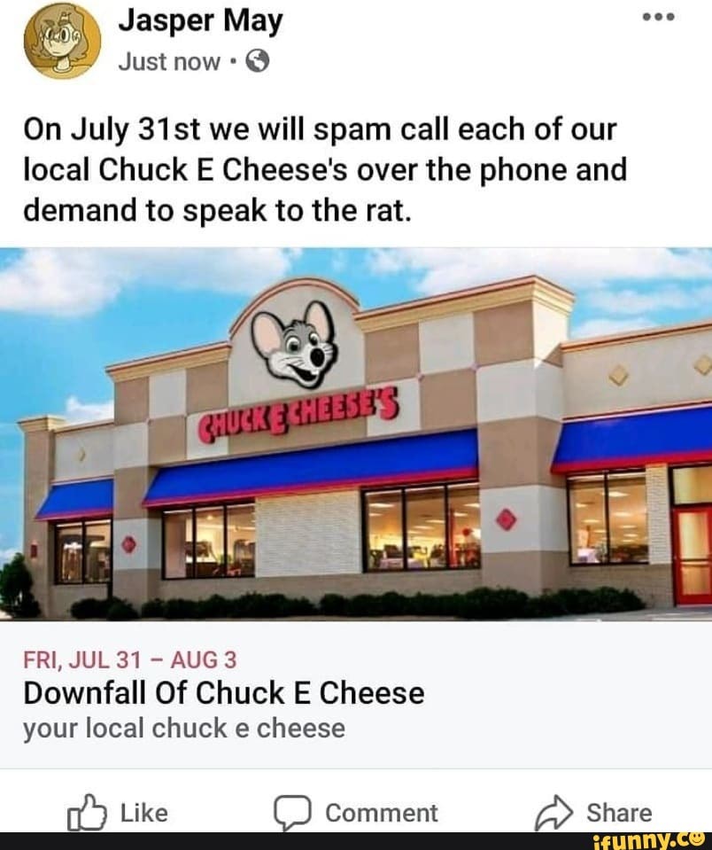 Jasper May
Just now @
On July 31st we will spam call each of our local Chuck E Cheese's over the phone and demand to speak to the rat.
FRI, JUL 31 AUG 3
Downfall Of Chuck E Cheese your local chuck e cheese