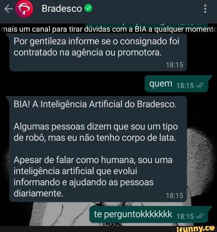 Bradesco
mais um canal para tirar dúvidas com a BIA a qualquer momentc
Por gentileza informe se o consignado foi contratado na agência ou promotora.
quem
BIA! A Inteligência Artificial do Bradesco.
Algumas pessoas dizem que sou um tipo de robô, mas eu não tenho corpo de lata.
Apesar de falar como humana, sou uma inteligência artificial que evolui informando e ajudando as pessoas
diariamente.
perguntokkkkkkk