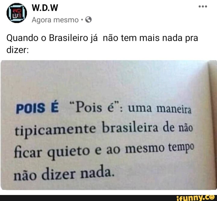W.D.W
Agora mesmo
Quando o Brasileiro já não tem mais nada pra dizer:
pois É "Pois uma maneira tipicamente brasileira de não ficar quieto ao mesmo tempo
não dizer mada.