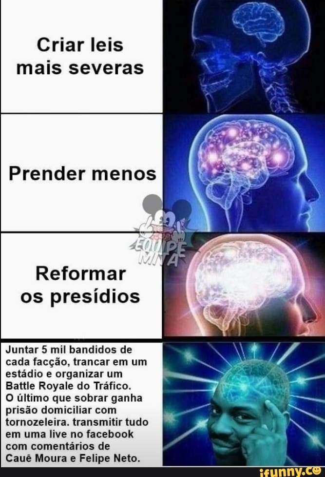 Criar leis
mais severas
Reformar
os presídios
Juntar 5 mil bandidos de
cada facção, trancar em um
estádio e organizar um
Battle Royale do Tráfico.
O último que sobrar ganha
prisão domiciliar com
tornozeleira. transmitir tudo
em uma live no facebook
com comentários de
Cauê Moura e Felipe Neto.