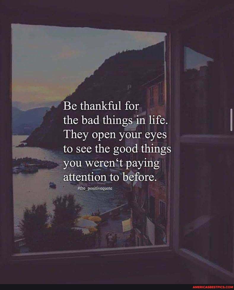'Be thankful for
the bad things in life.
They open your eyes to see the good things you werent paying attention to before.