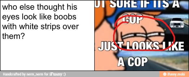 who else thought his
eyes look like boobs
with white strips over
them?