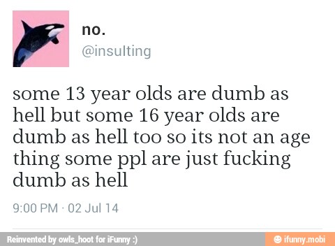 some 13 year olds are
dumb as
hell but some 16 year olds are
dumb as hell too so
its not an age
thing some ppl are just fucking
dumb as hell