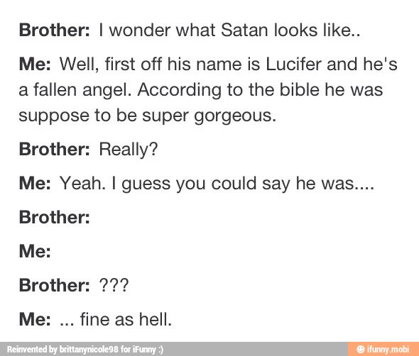 Brother I wonder what Satan looks like.. Me Well, first off his name