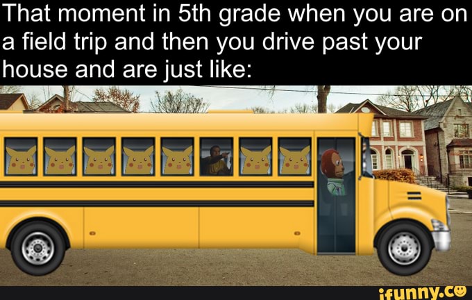 That moment in Sth grade when you are on a field trip and then you drive past your house and are just like: