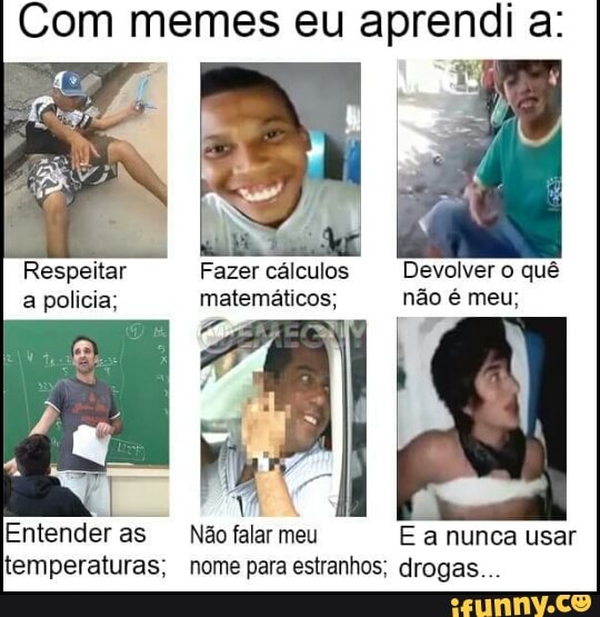 Com memes eu aprendi a:
Respeitar Fazer cálculos Devolver o quê
a policia; matemáticos; não é meu;
Entenderas Não
falar
meu E a nunca usar
temperaturas; nome para estranhos; drogas...