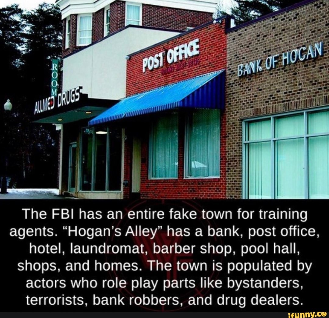The FBI has an entire fake town for training
agents. "Hogan's Alley" has a bank, post office,
hotel, laundromat, barber shop, pool hall,
shops, and homes. The town is populated by
actors who role play parts like bystanders,
terrorists, bank robbers, and drug dealers.