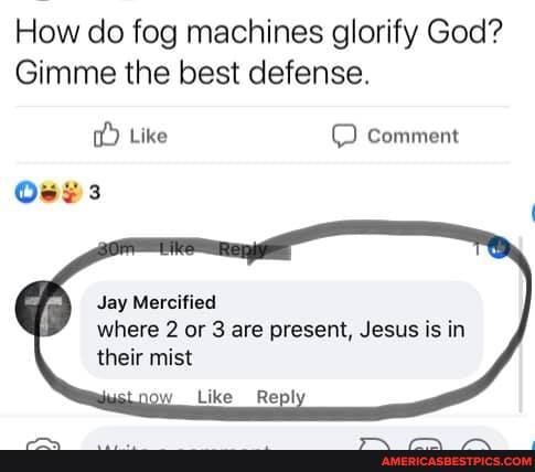 How do fog machines glorify God?
Gimme the best defense.
Like comment
Jay Mercified
where 2 or 3 are present, Jesus is in their mist
Like _Rep