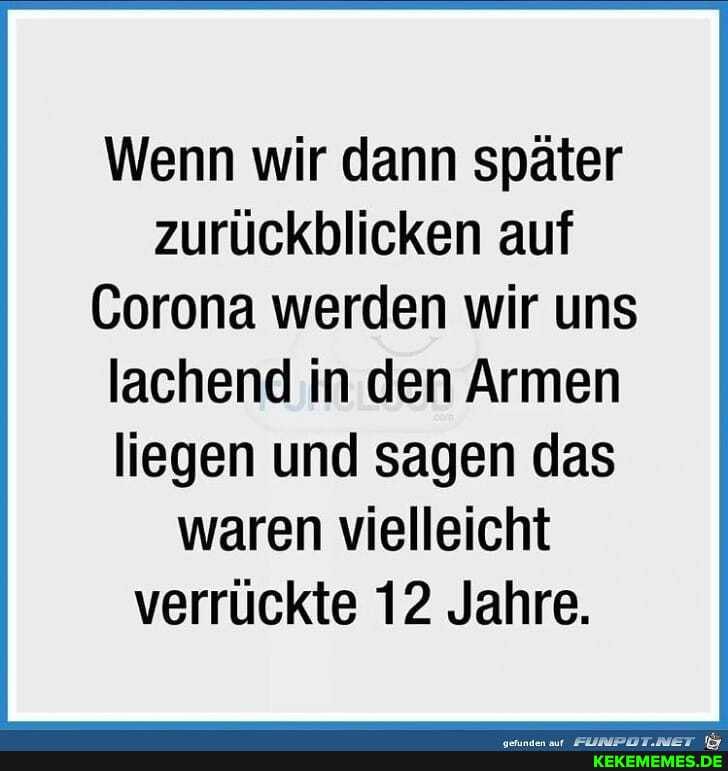 Wenn wir dann später zurückblicken auf
Corona werden wir uns
lachend in den Armen liegen und sagen das waren vielleicht verrückte 12 Jahre.