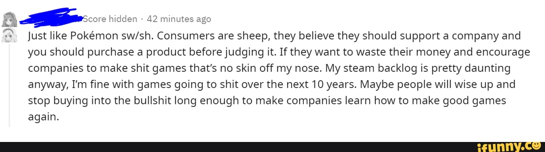 hidden - 42 minutes ago
Just like Pokmon Consumers are sheep, they believe they should support a company and you should purchase a product before judging it. If they want to waste their money and encourage companies to make shit games that's no skin off my nose. My steam backlog is pretty daunting anyway, I'm fine with games going to shit over the next 10 years. Maybe people will wise up and
stop buying into the bullshit long enough to make companies learn how to make good games again.