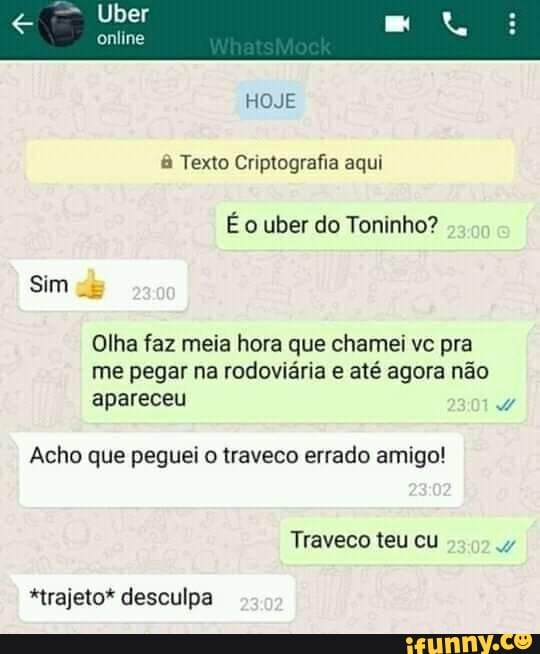 Uber
online
HOJE
& Texto Criptografia aqui
É o uber do Toninho?
Sim
Olha faz meia hora que chamei vc pra me pegar na rodoviária e até agora não apareceu
Acho que peguei o traveco errado amigo!
Traveco teu cu
*trajeto* desculpa
