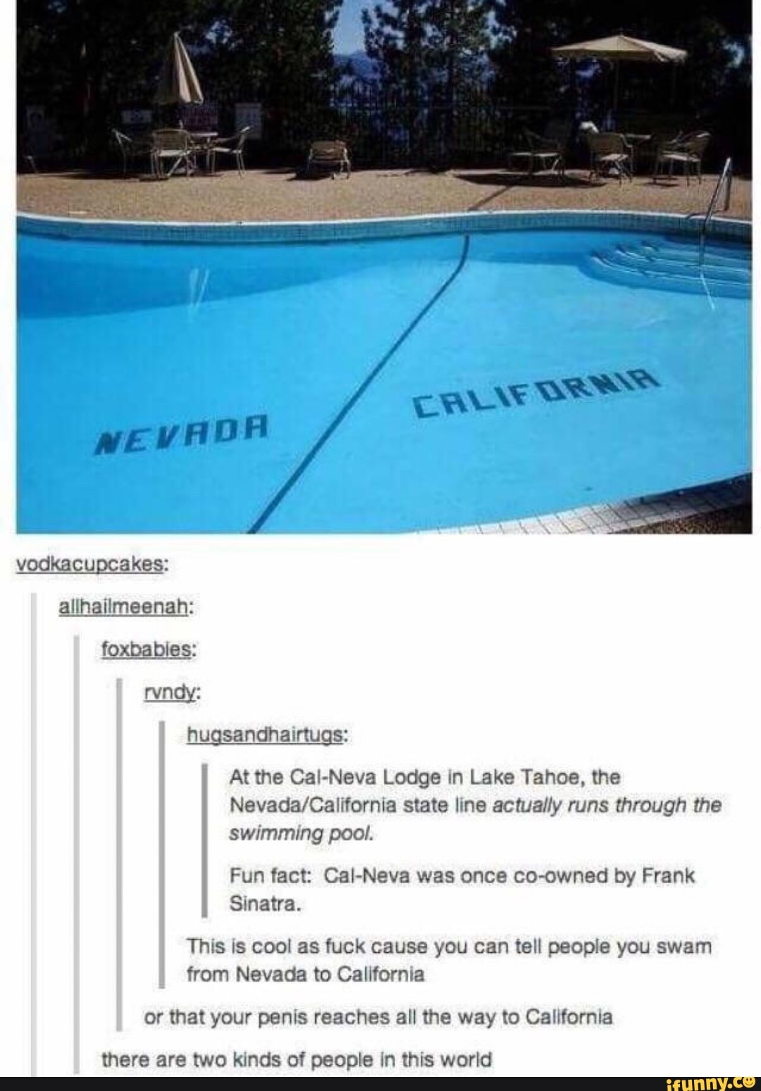At the CaI-Neva Lodge In Lake Tahoe, the
Nevada/California state line actually runs through the
swimming pool.
Fun fact: CaI-Neva co-owned by Frank
Sinatra.
This is cool as fuck cause you can tell people you swam
L
from Nevada to California
or that your penis reaches all the way to California
there are two kinds of people In this world