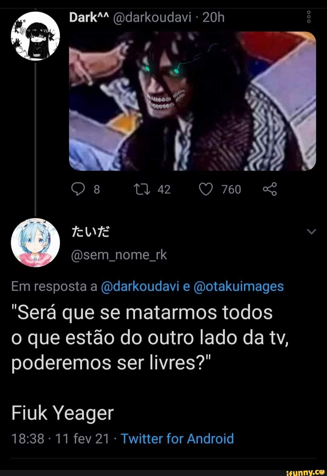 Dark" (ddarkoudavi -
8 42 QO 760 SS
Em resposta a (vdarkoudavi e (Votakuimages
"Será que se matarmos todos o que estão do outro lado da tv, poderemos ser livres?"
Fiuk Yeager
11 fev 21 Twitter for Android