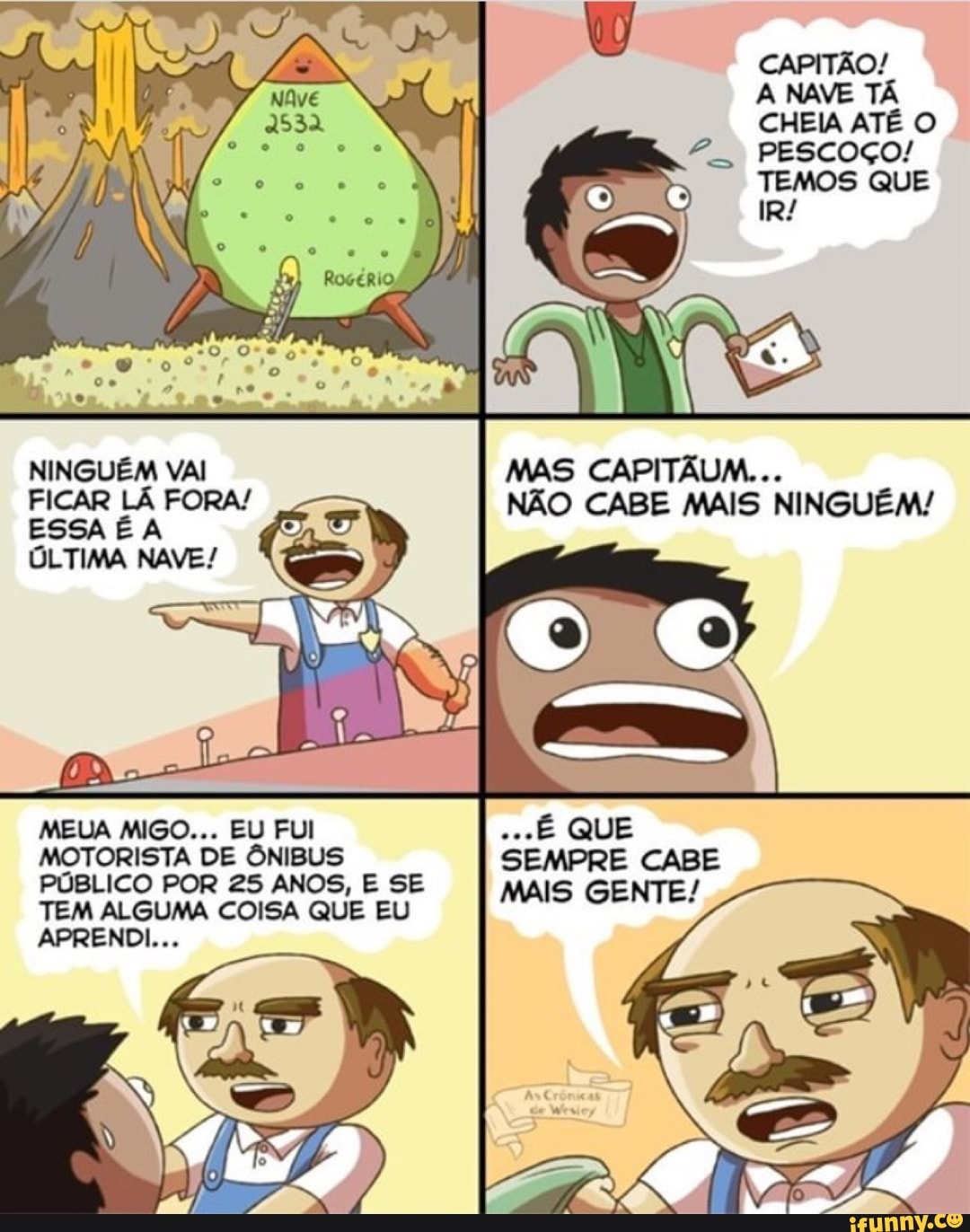 CAPITÃO!
A NAVE TA
CHEIA ATE O
2. PESCOÇO!
TEMOS QUE
NINGUEM VAI MAS CAPITAUM...
FICAR LÃ FORA! NÃO CABE MAIS NINGUÉM!
ESSA É A
ÚLTIMA NAVE!
MEUA MIGO... EU FUI
MOTORISTA DE ÔNIBUS
PÚBLICO POR 25 ANOS, E SE
TEM ALGUMA COISA QUE EU