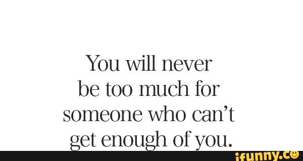 You will never be too much for someone who can't eet enough of you.