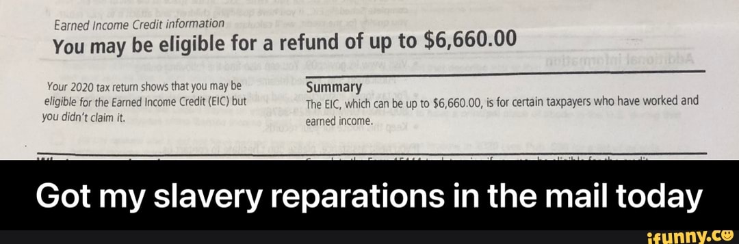Earned income Credit information
You may be eligible for a refund of up to $6,660.00
1020 tax return shows that you may be Summary earned income.
the Earned Income Credit (EIC) but you didn't claim it
but The EIC, which can be up to $6,660.00, is for certain taxpayers who have worked and earned income.
Got my slavery reparations in the mail today - Got my slavery reparations in the mail today