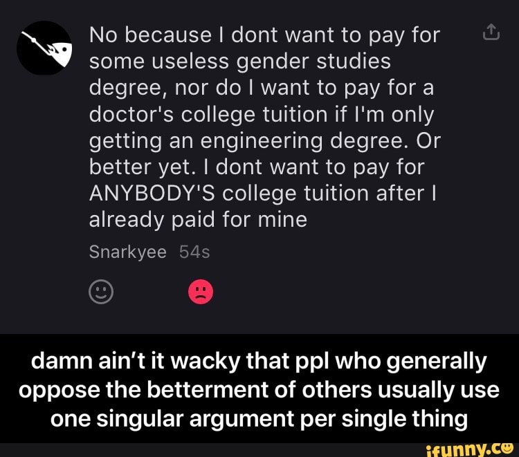 Ny No because some I useless dont want gender to pay studies for
some useless gender studies degree, nor do I want to pay for a doctor's college tuition if I'm only getting an engineering degree. Or better yet. I dont want to pay for
ANYBODY'S college tuition after I already paid for mine
Snarkyee
damn ain't it wacky that ppl who generally oppose the betterment of others usually use one singular argument per single thing - damn ain’t it wacky that ppl who generally oppose the betterment of others usually use one singular argument per single thing