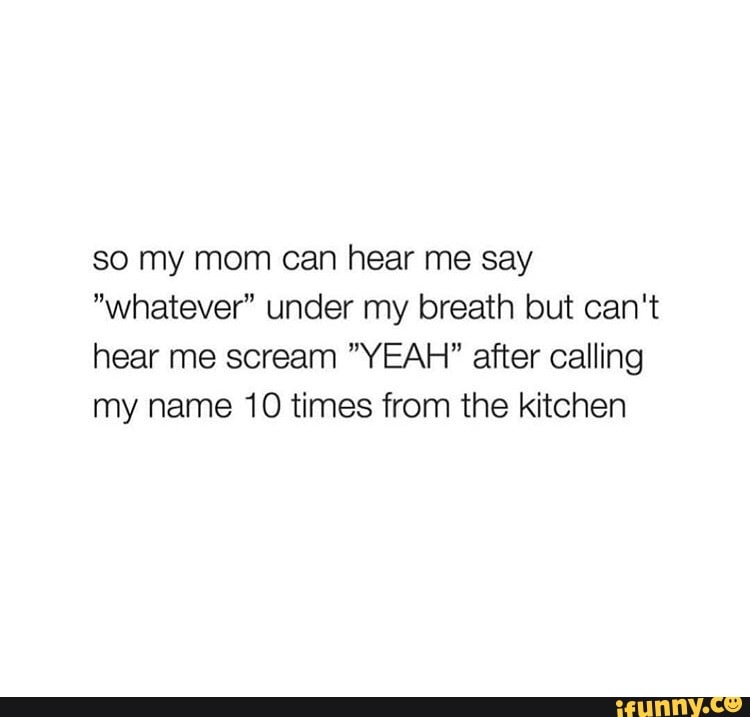 so my mom can hear me say
"whatever" under my breath but can't
hear me scream "YEAH" after calling
my name 10 times from the kitchen