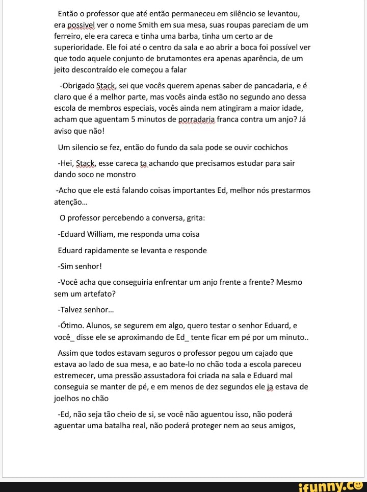 Então o professor que até então permaneceu em silêncio se levantou, era possivel ver o nome Smith em sua mesa, suas roupas pareciam de um ferreiro, ele era careca e tinha uma barba, tinha um certo ar de superioridade. Ele foi até o centro da sala e ao abrir a boca foi possível ver que todo aquele conjunto de brutamontes era apenas aparência, de um jeito descontraído ele começou a falar
-Obrigado Stack, sei que vocês querem apenas saber de pancadaria, e é claro que é a melhor parte, mas vocês ainda estão no segundo ano dessa escola de membros especiais, vocês ainda nem atingiram a maior idade, acham que aguentam minutos de porradaria franca contra um anjo? Já aviso que não!
Um silencio se fez, então do fundo da sala pode se ouvir cochichos
-Hei, Staçk, esse careca ta achando que precisamos estudar para sair dando soco ne monstro
-Acho que ele está falando coisas importantes Ed, melhor nós prestarmos atenção...
O professor percebendo a conversa, grita:
-Eduard William, me responda uma coisa
Eduard rapidamente se levanta e responde
-Sim senhor!
Você acha que conseguiria enfrentar um anjo frente a frente? Mesmo sem um artefato?
-Talvez senhor...
-Ótimo. Alunos, se segurem em algo, quero testar o senhor Eduard, e você disse ele se aproximando de Ed. tente ficar em pé por um minuto.
Assim que todos estavam seguros o professor pegou um cajado que estava ao lado de sua mesa, e ao bate-lo no chão toda a escola pareceu estremecer, uma pressão assustadora foi criada na sala e Eduard mal conseguia se manter de pé, e em menos de dez segundos ele ja estava de joelhos no chão
-Ed, não seja tão cheio de si, se você não aguentou isso, não poderá aguentar uma batalha real, não poderá proteger nem ao seus amigos,