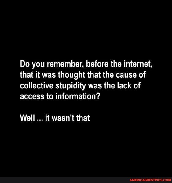 Do you remember, before the internet, that it was thought that the cause of collective stupidity was the lack of access to information?
Well it wasn't that