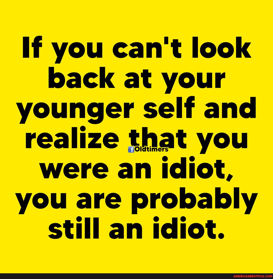If you can't look back at your younger self and were an idiot, you are probably still an idiot.