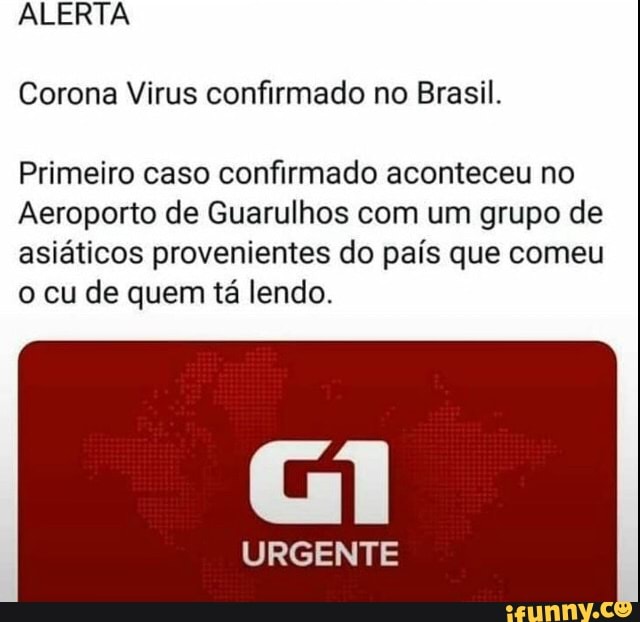 ALERTA
Corona Virus confirmado no Brasil.
Primeiro caso confirmado aconteceu no
Aeroporto de Guarulhos com um grupo de
asiáticos provenientes do país que comeu
o cu de quem tá lendo.
URGENTE