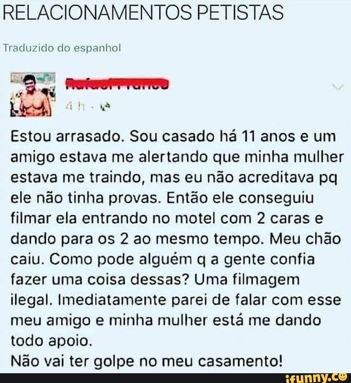 RELACIONAMENTOS PETISTAS
Traduzido do espanhol
Estou arrasado. Sou casado há 11 anos e um
amigo estava me alertando que minha mulher
estava me traindo, mas eu não acreditava pq
ele não tinha provas. Então ele conseguiu
filmar ela entrando no motel com 2 caras e
dando para os 2 ao mesmo tempo. Meu chão
caiu. Como pode alguém q a gente confia
fazer uma coisa dessas? Uma filmagem
ilegal. Imediatamente parei de falar com esse
meu amigo e minha mulher está me dando
todo apoio.
Não vai ter golpe no meu casamento!