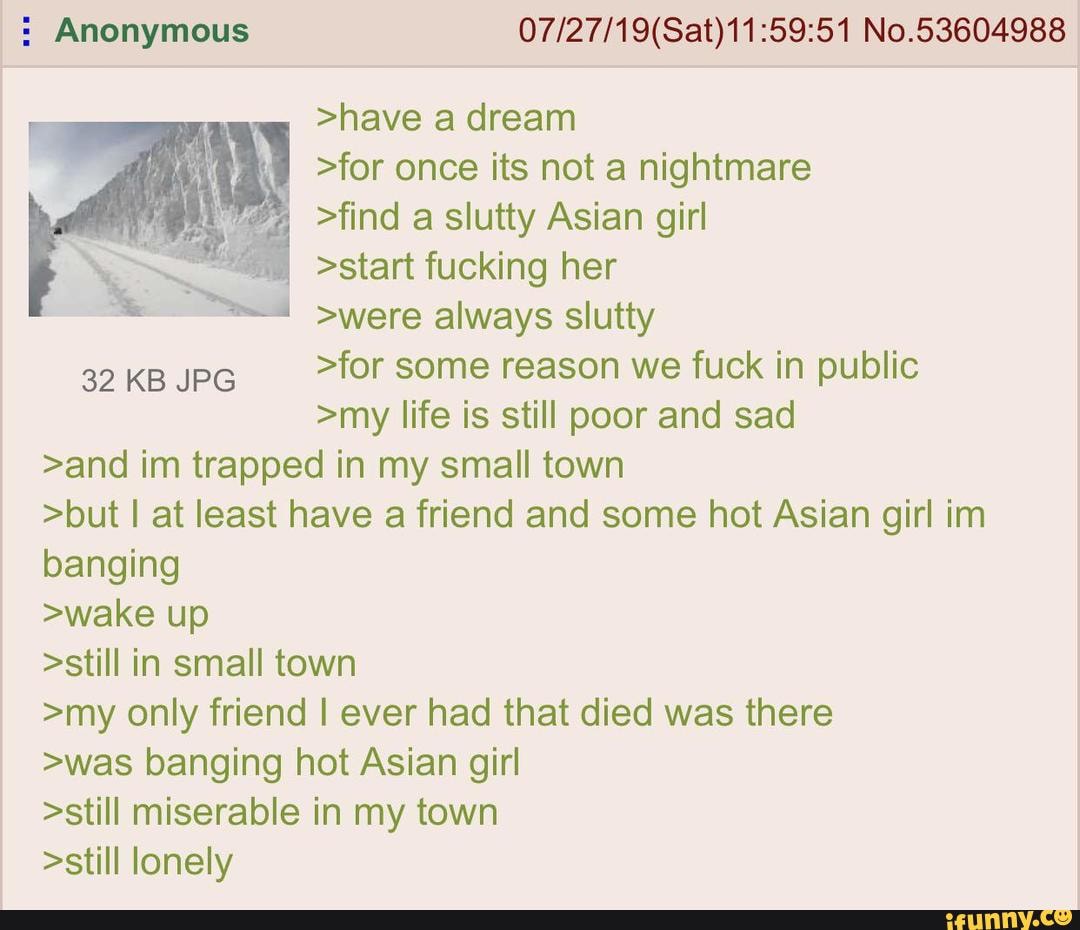 E Anonymous 07/27/19(Sat)11:59:51 No.53604988
>have a dream
, '
>for once its not a nightmare
>find a slutty Asian girl
>start fucking her
>were always slutty
32 KB JPG
>for some reason we fuck in public
>my life is still poor and sad
>and im trapped in my small town
>but I at least have a friend and some hot Asian girl im
banging
>wake up
>stiII in small town
>my only friend I ever had that died was there
>was banging hot Asian girl
>stiII miserable in my town
>stiII lonely