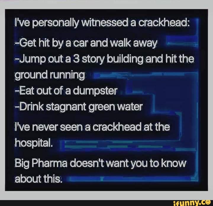 I've personally witnessed a crackhead:
=Get hit by car and walk away
-Jump out a 3 story building and hit the ground running
-Eat out of a dumpster
-Drink stagnant green water
I've never seen a crackhead at the hospital.
Big Pharma doesn't want you to know about this: