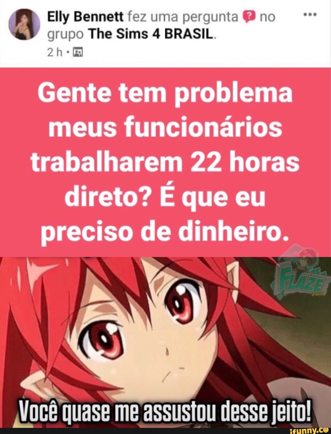 Elly Bennett fez uma pergunta no
grupo The Sims 4 BRASIL.
Gente tem problema meus funcionários trabalharem 22 horas direto? É que eu preciso de dinheiro.
Você quase me assustou desse jeito!