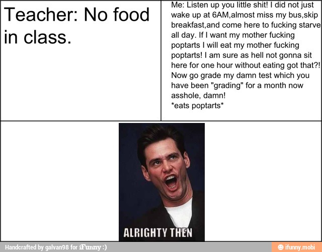 Teacher: No food
in class.
Me: Listen up you little shit! I did not just
wake up at 6AM,almost miss my bus, skip
breakfast,and come here to fucking starve
all day. If I want my mother fucking
poptarts I will eat my mother fucking
poptarts! I am sure as hell not gonna sit
here for one hour without eating got that?!
Now go grade my damn test which you
have been "grading" for a month now
asshole, damn!
*eats poptarts*
ALRIGHTY THEN