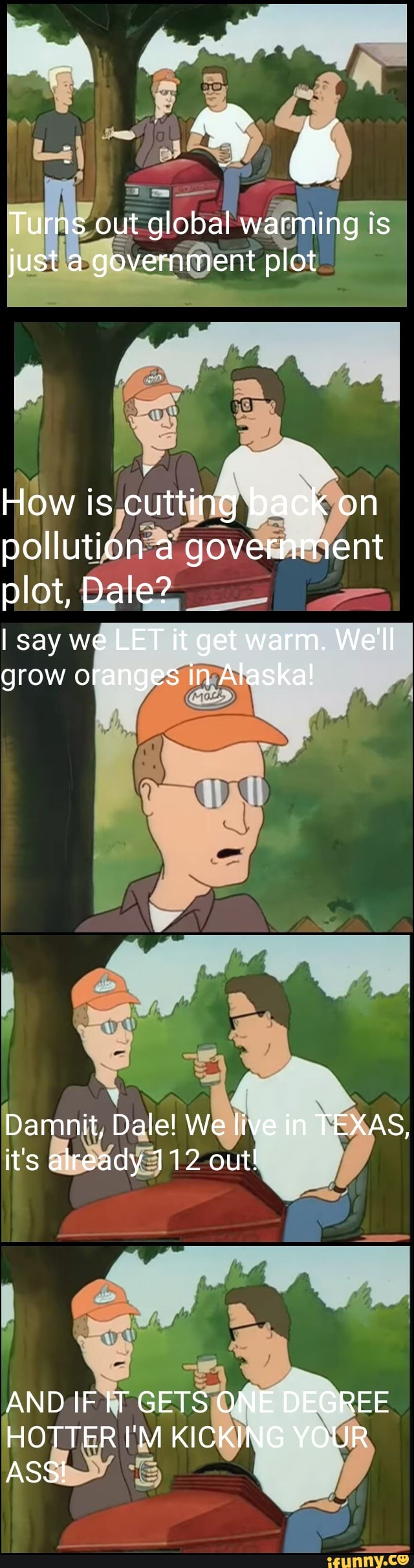Turns out global warming is just a government plot
How is cutting back on pollution a government plot, Dale?
I say we LET it get warm. We'll grow oranges in Alaska!
Da nit, Dale! We live in TEXAS, it's already 112 out!
AND IF GETS ONE DEGREE HOTTER I'M KICKING YOUR ASS!