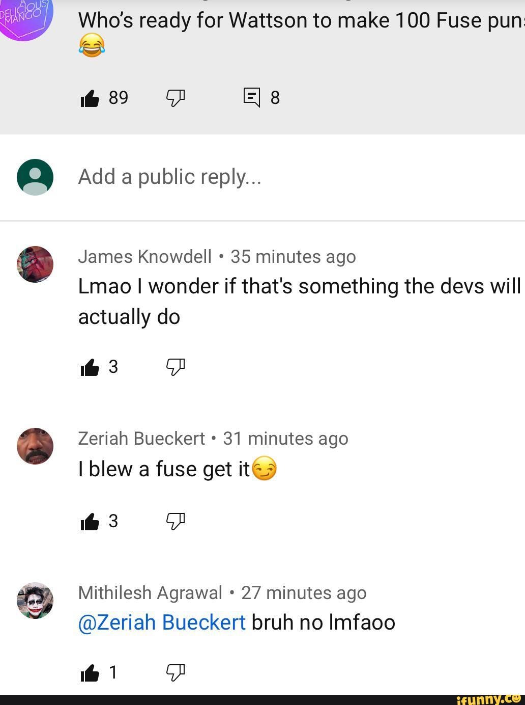 Who's ready for Watson to make 100 Fuse pun
89
Add a public reply...
James Knowdell 35 minutes ago
Lmao I wonder if that's something the devs will actually do
Zeriah Bueckert 31 minutes ago
I blew a fuse get it@
Mithilesh Agrawal 27 minutes ago
@Zeriah Bueckert bruh no Imfaoo
